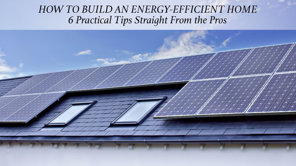 How to Build an Energy-Efficient Home - 6 Practical Tips Straight From the Pros