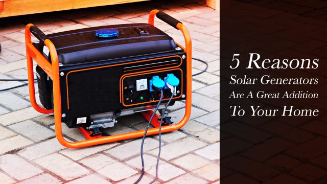5 Reasons Solar Generators Are A Great Addition To Your Home