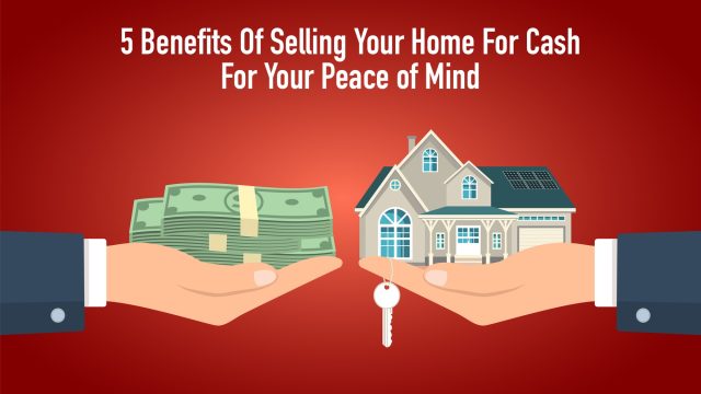 5 Benefits Of Selling Your Home For Cash For Your Peace of Mind