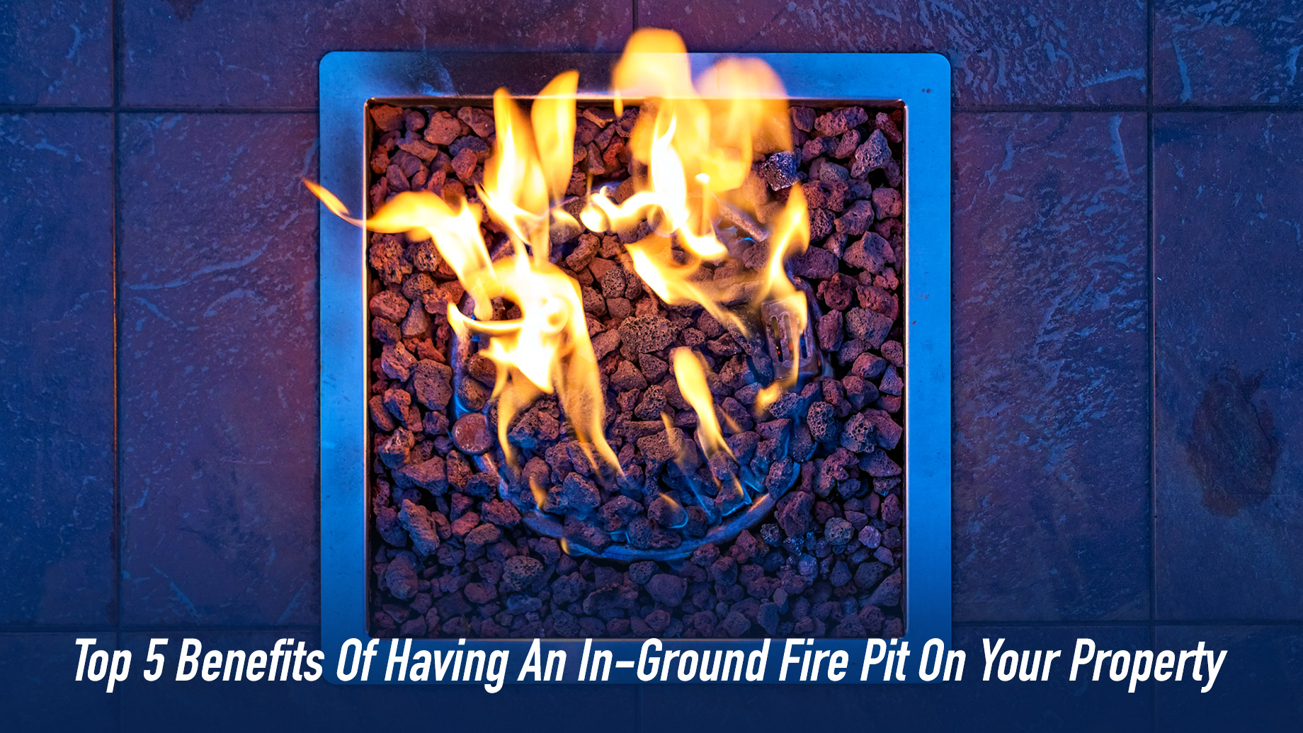 Top 5 Benefits Of Having An In-Ground Fire Pit On Your Property