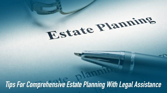 Tips For Comprehensive Estate Planning With Legal Assistance